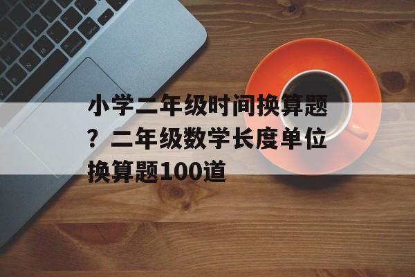 小学二年级时间换算题？二年级数学长度单位换算题100道-第1张图片-