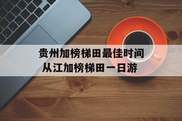 贵州加榜梯田最佳时间 从江加榜梯田一日游-第1张图片-
