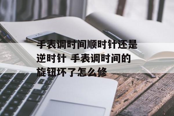 手表调时间顺时针还是逆时针 手表调时间的旋钮坏了怎么修-第1张图片-