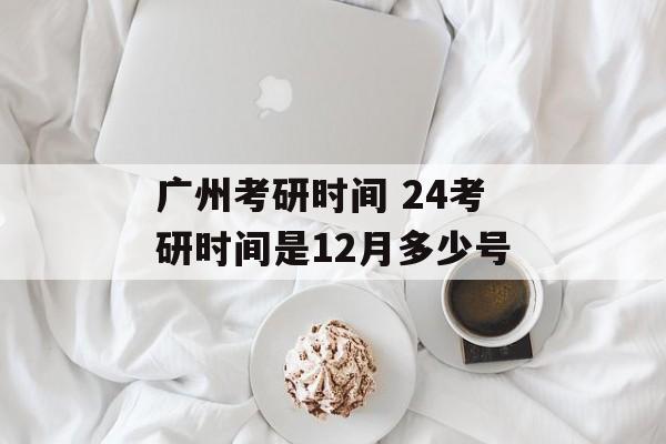 广州考研时间 24考研时间是12月多少号-第1张图片-
