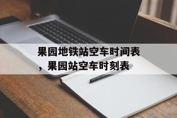 果园地铁站空车时间表，果园站空车时刻表-第1张图片-