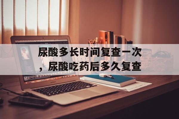 尿酸多长时间复查一次，尿酸吃药后多久复查-第1张图片-