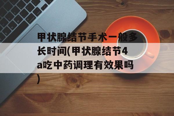 甲状腺结节手术一般多长时间(甲状腺结节4a吃中药调理有效果吗)-第1张图片-