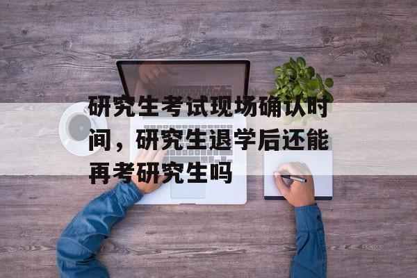 研究生考试现场确认时间，研究生退学后还能再考研究生吗-第1张图片-