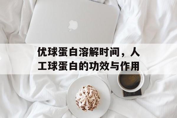 优球蛋白溶解时间，人工球蛋白的功效与作用-第1张图片-