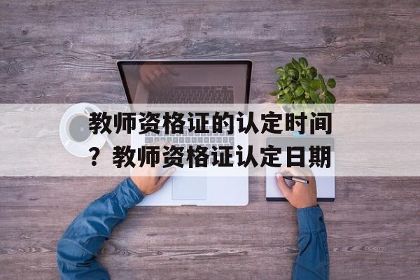 教师资格证的认定时间？教师资格证认定日期-第1张图片-