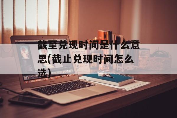 截至兑现时间是什么意思(截止兑现时间怎么选)-第1张图片-