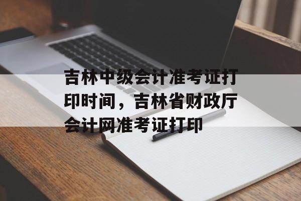 吉林中级会计准考证打印时间，吉林省财政厅会计网准考证打印-第1张图片-