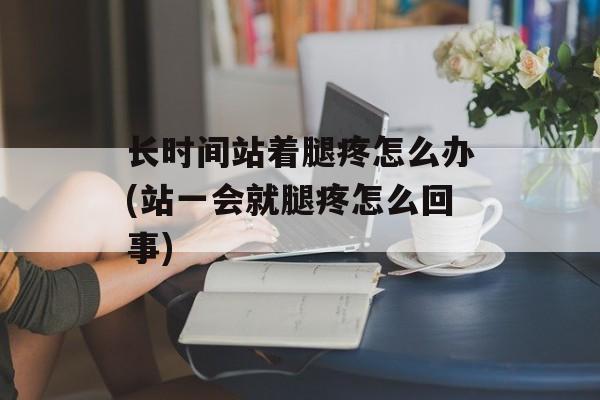 长时间站着腿疼怎么办(站一会就腿疼怎么回事)-第1张图片-