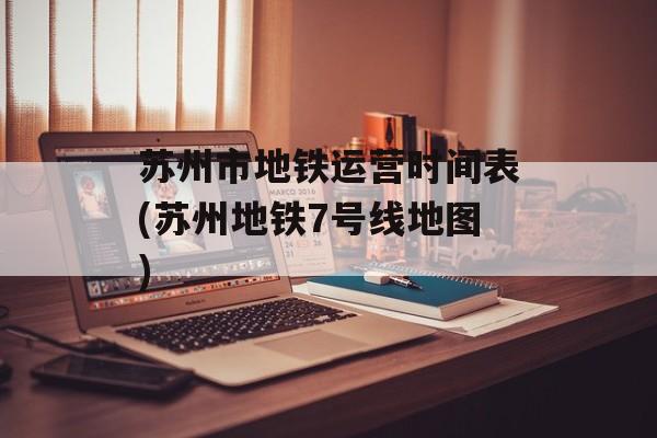 苏州市地铁运营时间表(苏州地铁7号线地图)-第1张图片-
