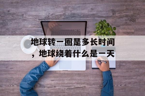 地球转一圈是多长时间，地球绕着什么是一天-第1张图片-