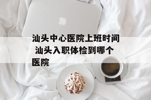 汕头中心医院上班时间 汕头入职体检到哪个医院-第1张图片-