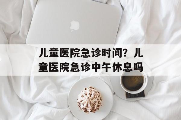 儿童医院急诊时间？儿童医院急诊中午休息吗-第1张图片-