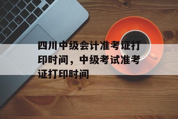 四川中级会计准考证打印时间，中级考试准考证打印时间-第1张图片-