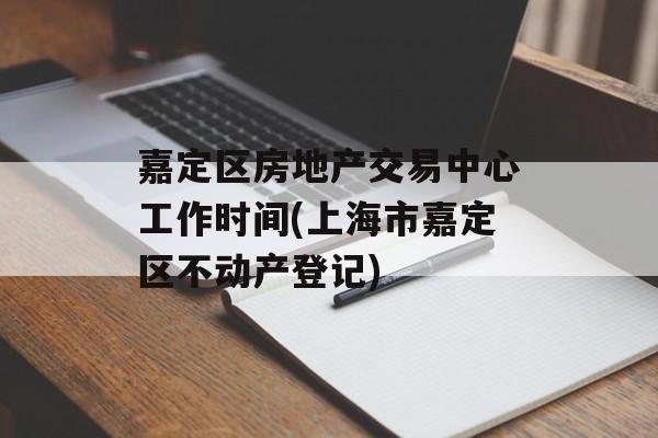 嘉定区房地产交易中心工作时间(上海市嘉定区不动产登记)-第1张图片-