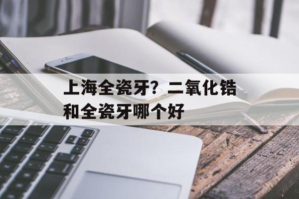 上海全瓷牙？二氧化锆和全瓷牙哪个好-第1张图片-