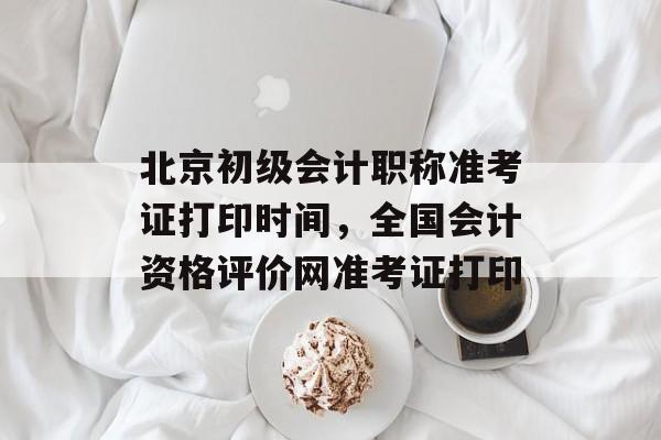 北京初级会计职称准考证打印时间，全国会计资格评价网准考证打印-第1张图片-