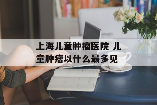 上海儿童肿瘤医院 儿童肿瘤以什么最多见-第1张图片-