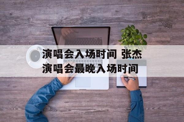 演唱会入场时间 张杰演唱会最晚入场时间-第1张图片-