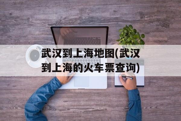 武汉到上海地图(武汉到上海的火车票查询)-第1张图片-