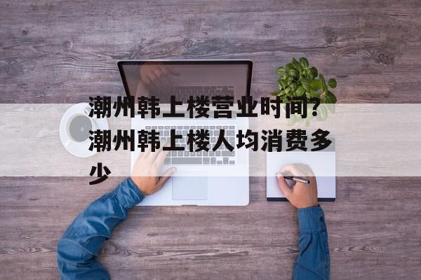 潮州韩上楼营业时间？潮州韩上楼人均消费多少-第1张图片-