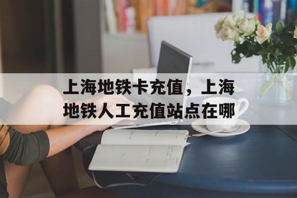 上海地铁卡充值，上海地铁人工充值站点在哪-第1张图片-