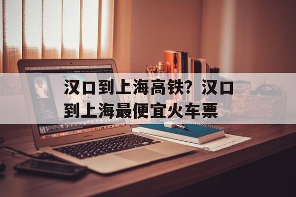 汉口到上海高铁？汉口到上海最便宜火车票-第1张图片-