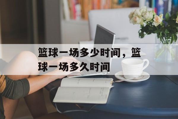 篮球一场多少时间，篮球一场多久时间-第1张图片-