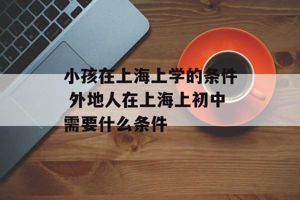 小孩在上海上学的条件 外地人在上海上初中需要什么条件-第1张图片-