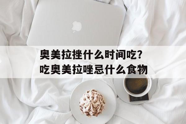 奥美拉挫什么时间吃？吃奥美拉唑忌什么食物-第1张图片-