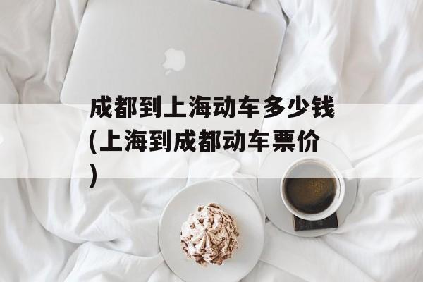 成都到上海动车多少钱(上海到成都动车票价)-第1张图片-