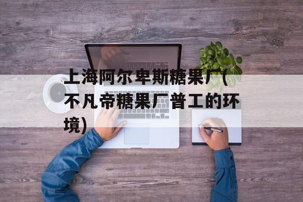 上海阿尔卑斯糖果厂(不凡帝糖果厂普工的环境)-第1张图片-