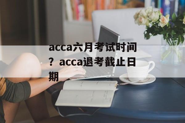 acca六月考试时间？acca退考截止日期-第1张图片-