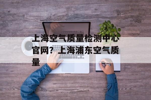 上海空气质量检测中心官网？上海浦东空气质量-第1张图片-
