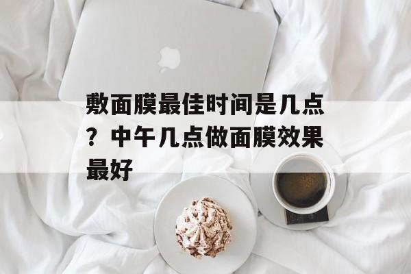 敷面膜最佳时间是几点？中午几点做面膜效果最好-第1张图片-