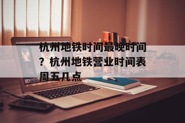 杭州地铁时间最晚时间？杭州地铁营业时间表周五几点-第1张图片-