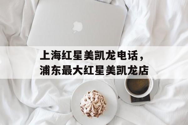 上海红星美凯龙电话，浦东最大红星美凯龙店-第1张图片-