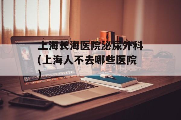 上海长海医院泌尿外科(上海人不去哪些医院)-第1张图片-