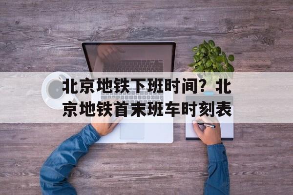 北京地铁下班时间？北京地铁首末班车时刻表-第1张图片-