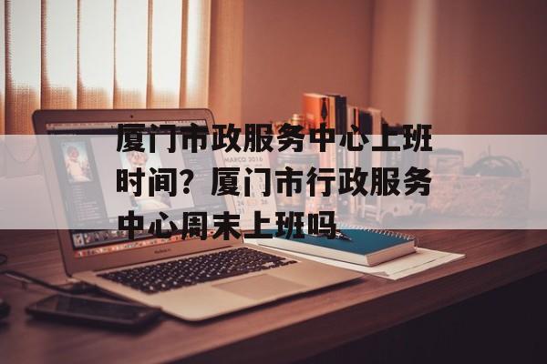 厦门市政服务中心上班时间？厦门市行政服务中心周末上班吗-第1张图片-