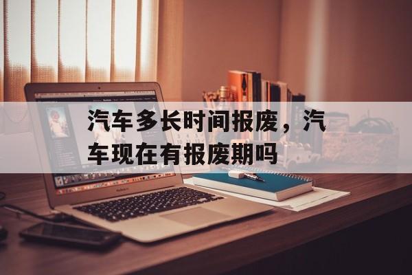 汽车多长时间报废，汽车现在有报废期吗-第1张图片-
