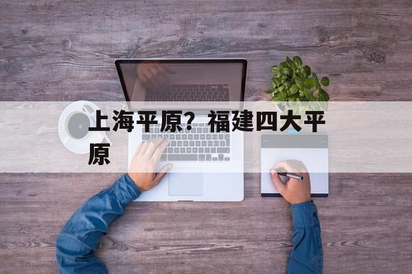 上海平原？福建四大平原-第1张图片-