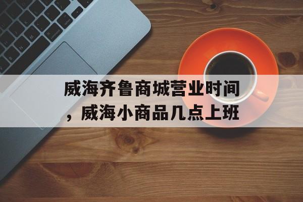 威海齐鲁商城营业时间，威海小商品几点上班-第1张图片-