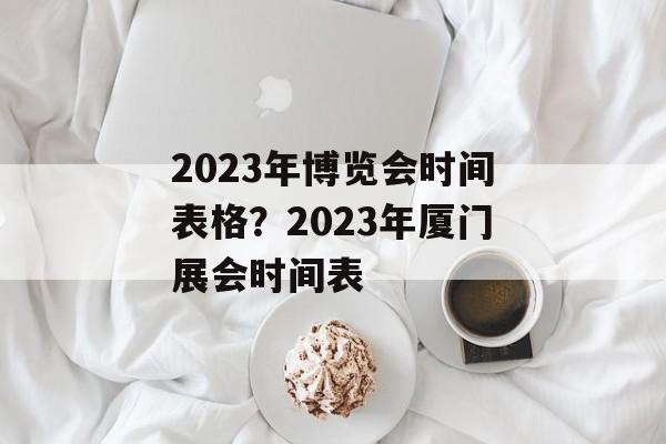 2023年博览会时间表格？2023年厦门展会时间表-第1张图片-