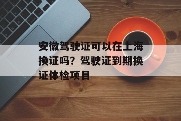 安徽驾驶证可以在上海换证吗？驾驶证到期换证体检项目-第1张图片-