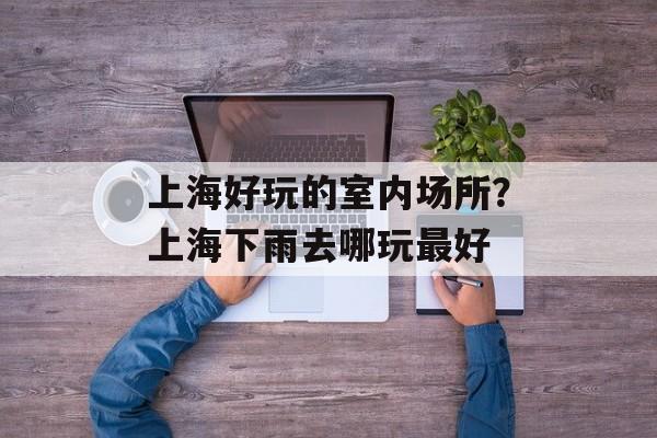 上海好玩的室内场所？上海下雨去哪玩最好-第1张图片-