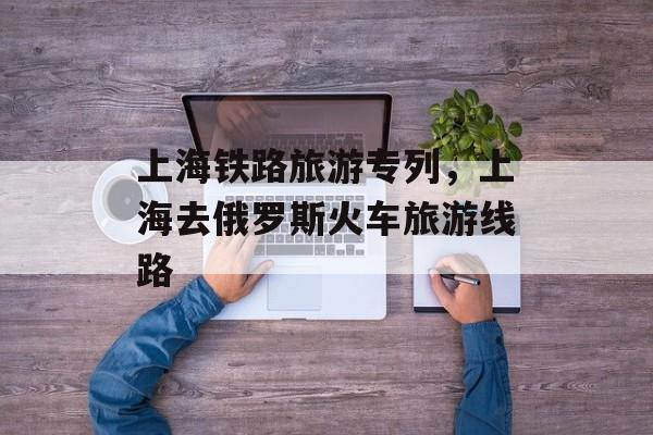 上海铁路旅游专列，上海去俄罗斯火车旅游线路-第1张图片-