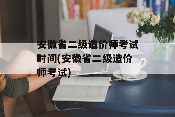 安徽省二级造价师考试时间(安徽省二级造价师考试)-第1张图片-
