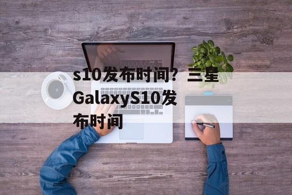 s10发布时间？三星GalaxyS10发布时间-第1张图片-