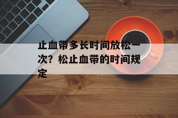 止血带多长时间放松一次？松止血带的时间规定-第1张图片-